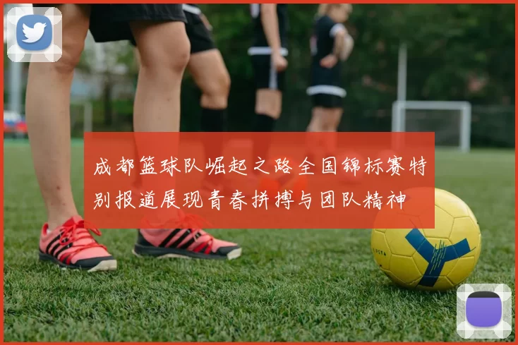 成都篮球队崛起之路全国锦标赛特别报道展现青春拼搏与团队精神
