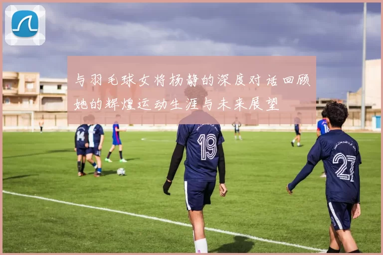 与羽毛球女将杨静的深度对话回顾她的辉煌运动生涯与未来展望