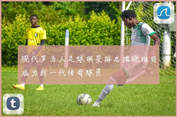 现代罗马人足球明星排名揭晓谁将成为新一代传奇球员