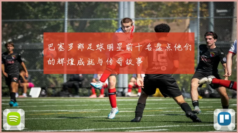 巴塞罗那足球明星前十名盘点他们的辉煌成就与传奇故事