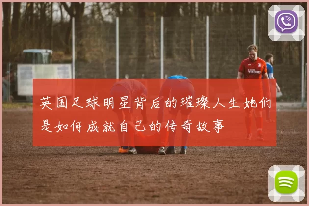 英国足球明星背后的璀璨人生她们是如何成就自己的传奇故事