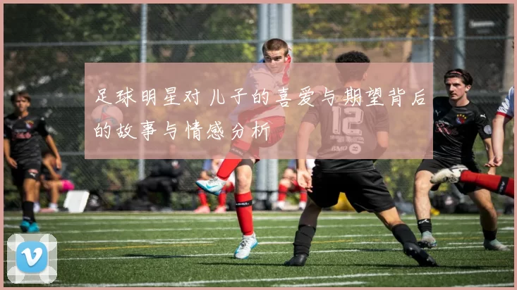 足球明星对儿子的喜爱与期望背后的故事与情感分析