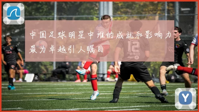 中国足球明星中谁的成就和影响力最为卓越引人瞩目