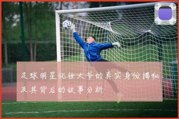 足球明星化妆大爷的真实身份揭秘及其背后的故事分析