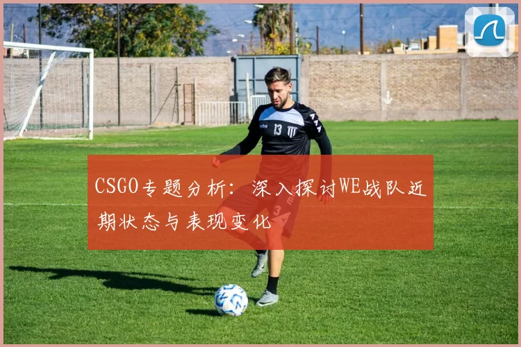 CSGO专题分析：深入探讨WE战队近期状态与表现变化