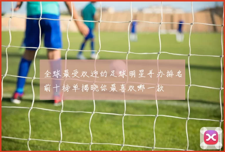 全球最受欢迎的足球明星手办排名前十榜单揭晓你最喜欢哪一款