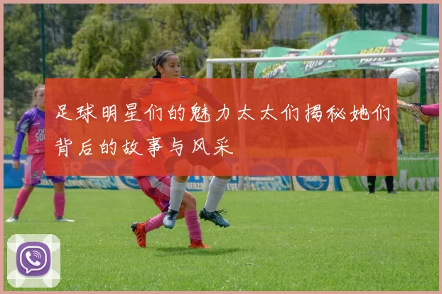 足球明星们的魅力太太们揭秘她们背后的故事与风采