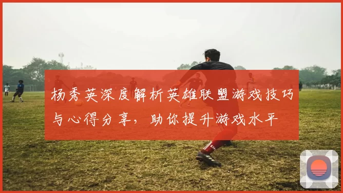 杨秀英深度解析英雄联盟游戏技巧与心得分享，助你提升游戏水平