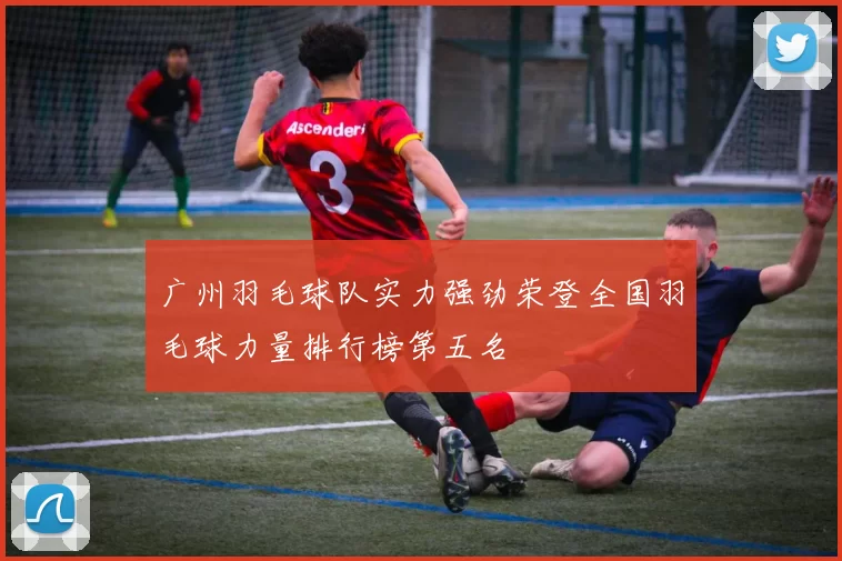 广州羽毛球队实力强劲荣登全国羽毛球力量排行榜第五名