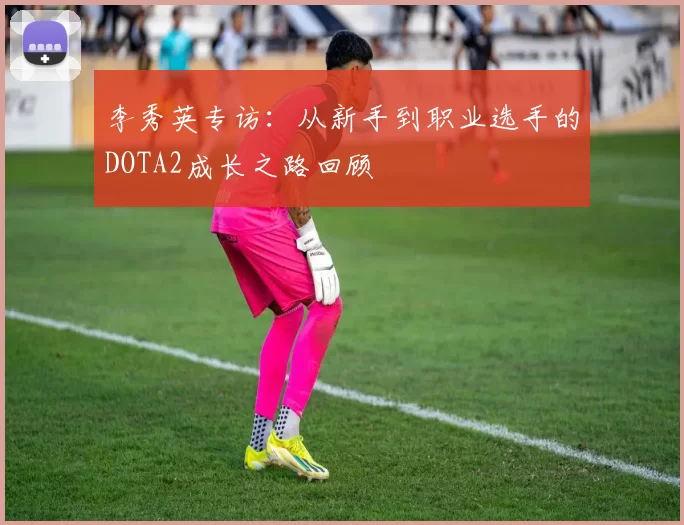 李秀英专访：从新手到职业选手的DOTA2成长之路回顾
