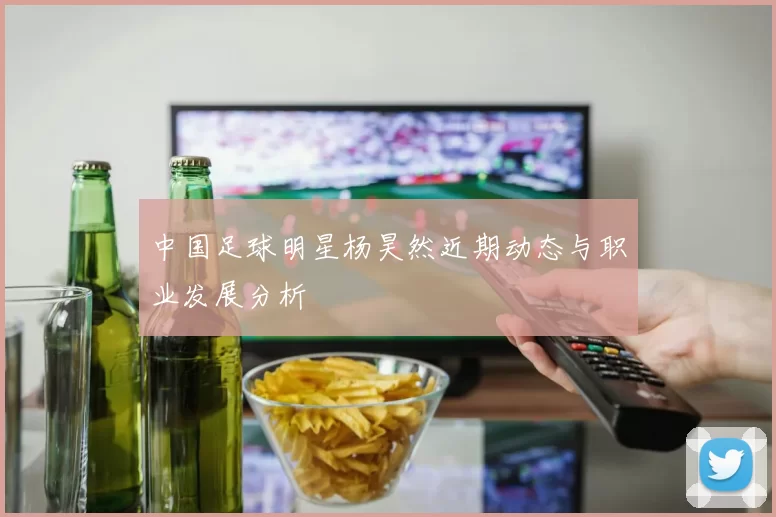 中国足球明星杨昊然近期动态与职业发展分析