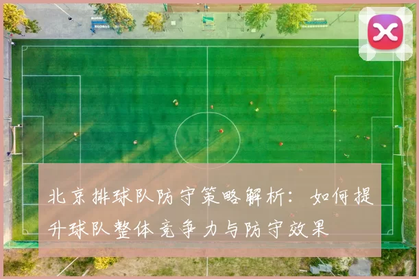 北京排球队防守策略解析：如何提升球队整体竞争力与防守效果