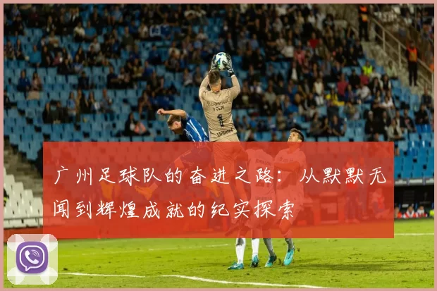 广州足球队的奋进之路：从默默无闻到辉煌成就的纪实探索