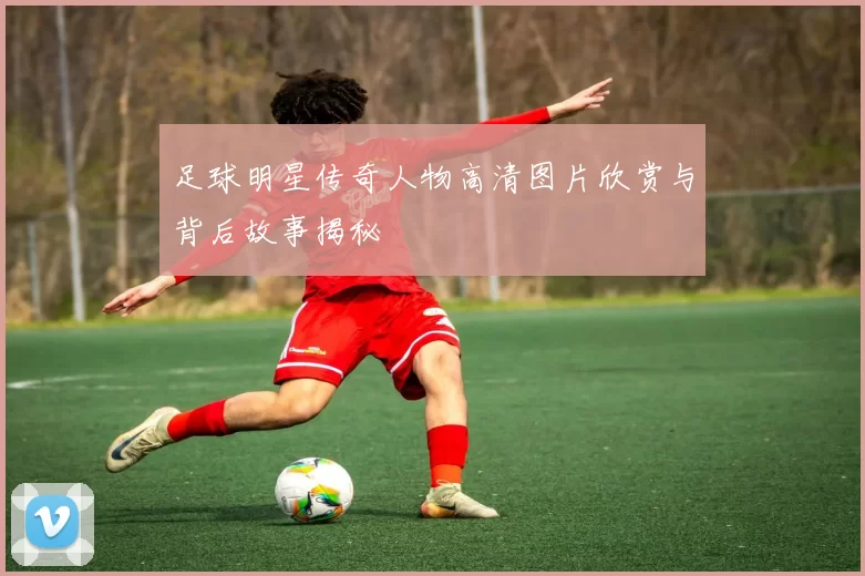 足球明星传奇人物高清图片欣赏与背后故事揭秘