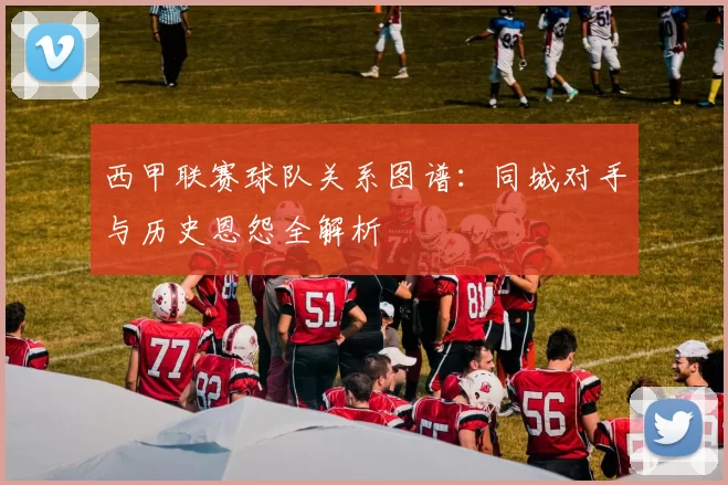 西甲联赛球队关系图谱：同城对手与历史恩怨全解析