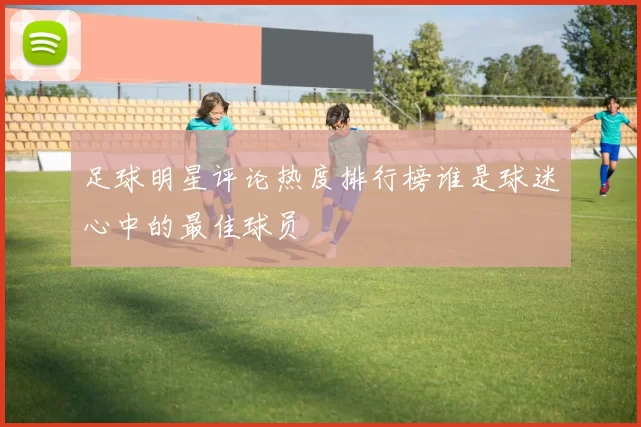 足球明星评论热度排行榜谁是球迷心中的最佳球员