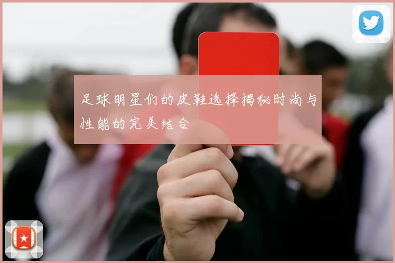 足球明星们的皮鞋选择揭秘时尚与性能的完美结合