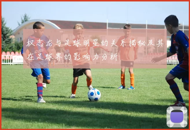 权志龙与足球明星的关系揭秘及其在足球界的影响力分析