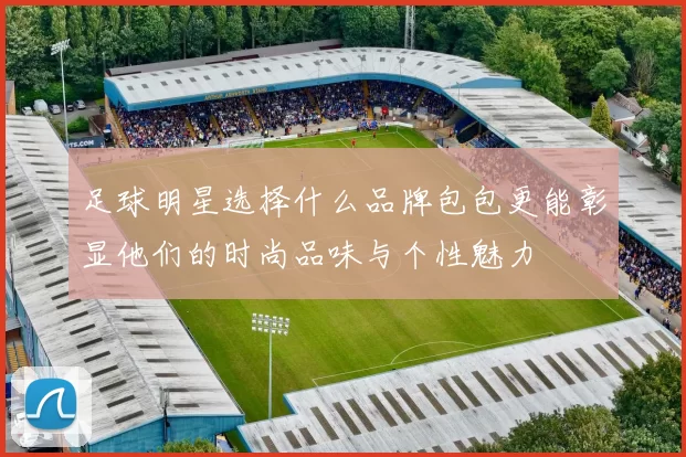 足球明星选择什么品牌包包更能彰显他们的时尚品味与个性魅力