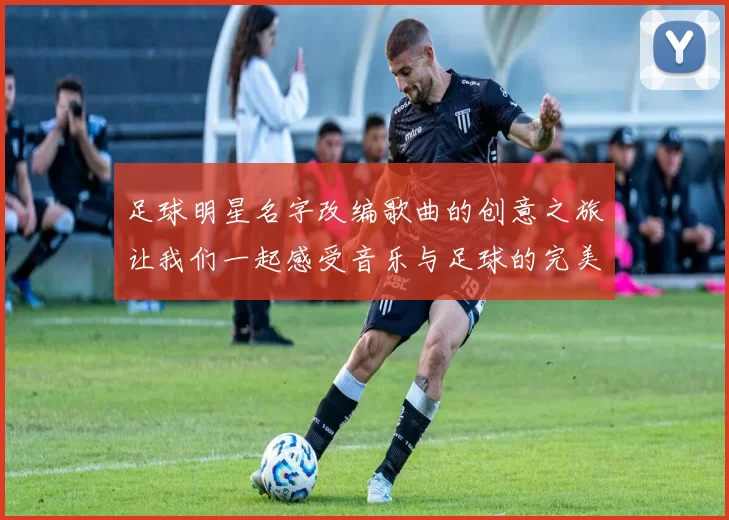 足球明星名字改编歌曲的创意之旅让我们一起感受音乐与足球的完美结合