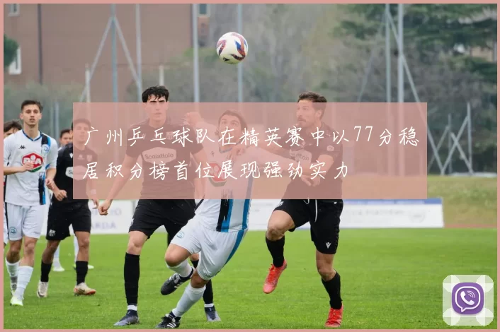广州乒乓球队在精英赛中以77分稳居积分榜首位展现强劲实力