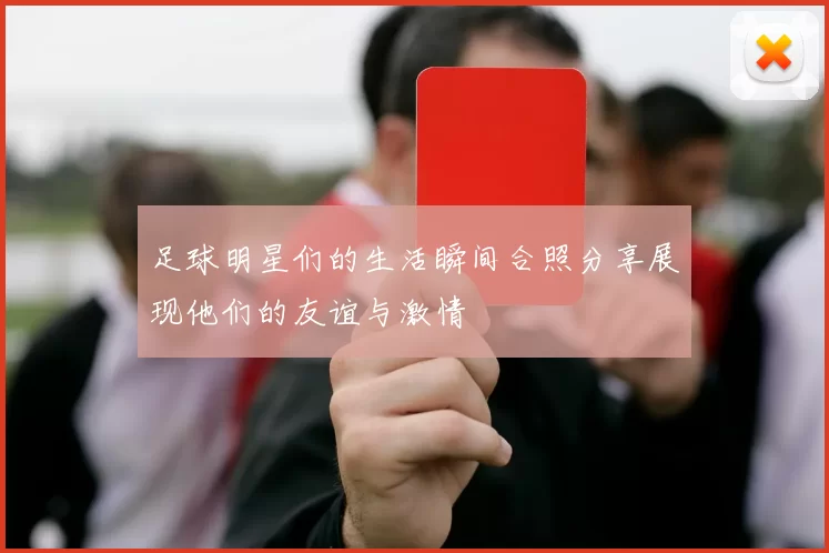 足球明星们的生活瞬间合照分享展现他们的友谊与激情