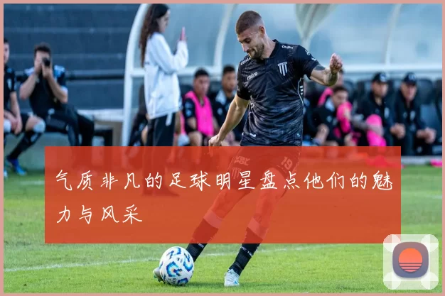 气质非凡的足球明星盘点他们的魅力与风采