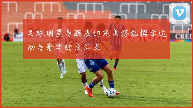 足球明星与腕表的完美搭配揭示运动与奢华的交汇点