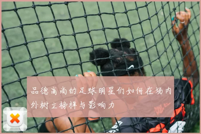 品德高尚的足球明星们如何在场内外树立榜样与影响力