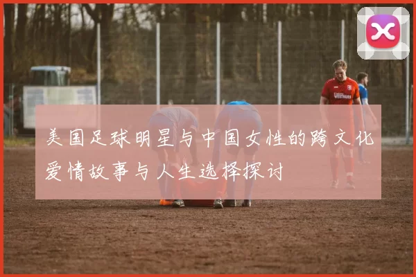 美国足球明星与中国女性的跨文化爱情故事与人生选择探讨
