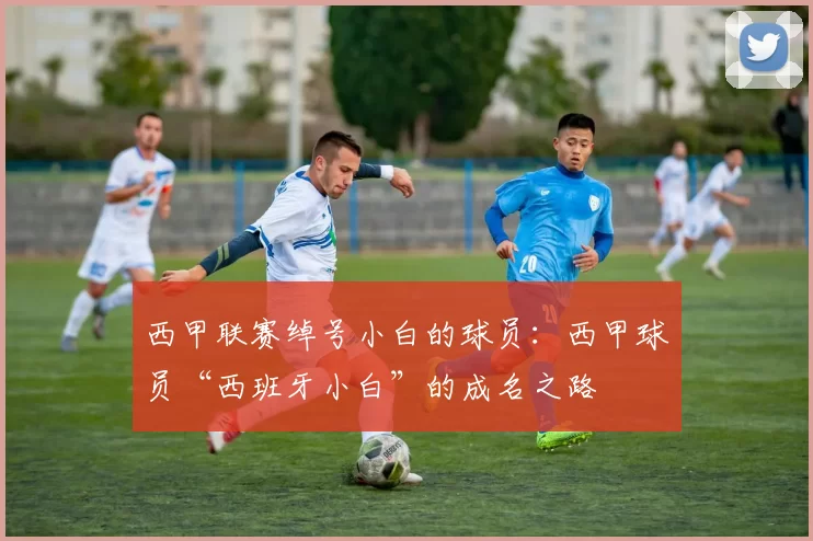 西甲联赛绰号小白的球员：西甲球员“西班牙小白”的成名之路
