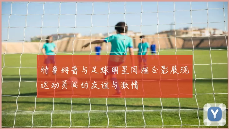 特鲁姆普与足球明星同框合影展现运动员间的友谊与激情