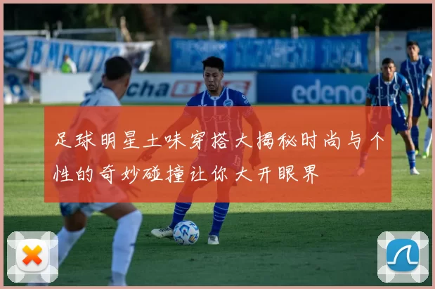 足球明星土味穿搭大揭秘时尚与个性的奇妙碰撞让你大开眼界