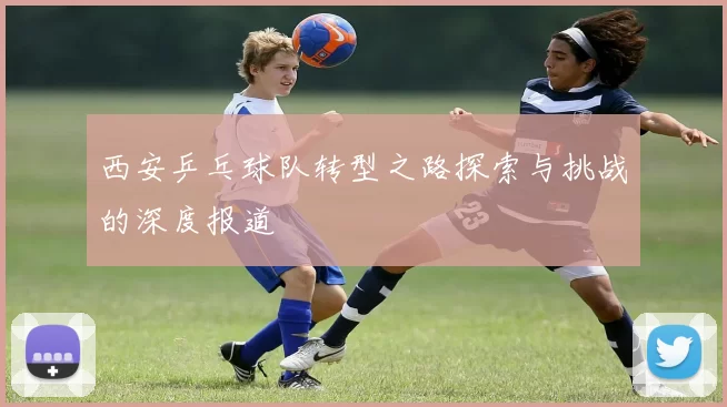 西安乒乓球队转型之路探索与挑战的深度报道