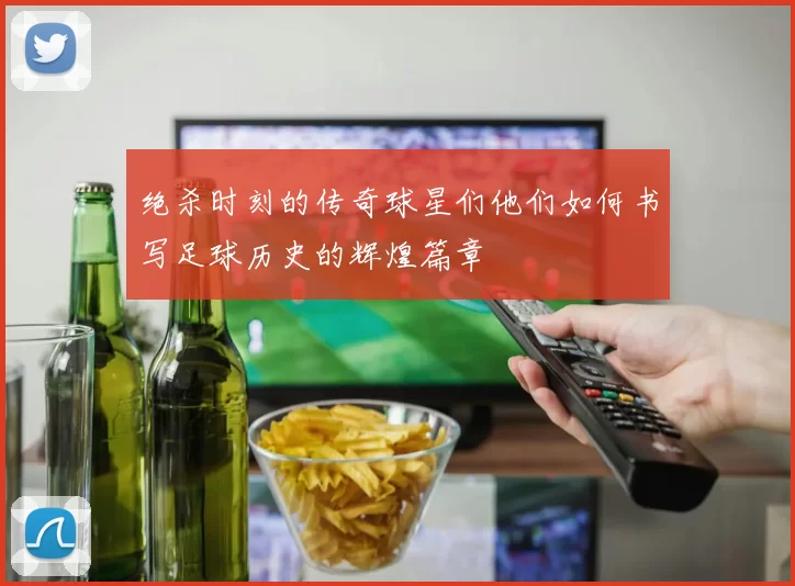 绝杀时刻的传奇球星们他们如何书写足球历史的辉煌篇章