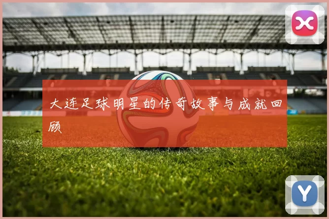 大连足球明星的传奇故事与成就回顾