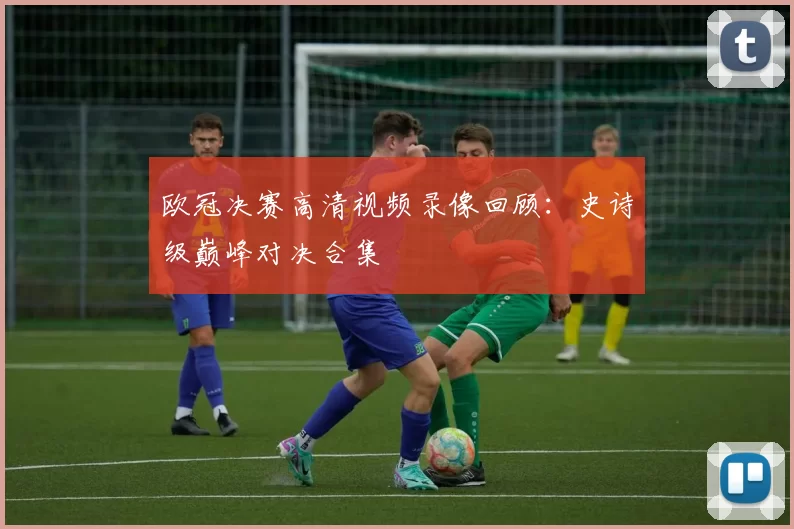 欧冠决赛高清视频录像回顾：史诗级巅峰对决合集
