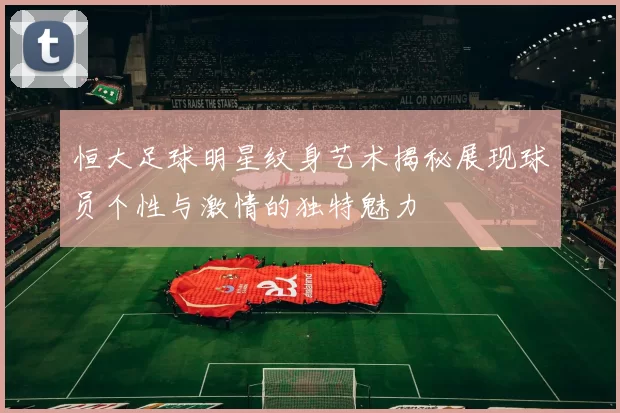 恒大足球明星纹身艺术揭秘展现球员个性与激情的独特魅力