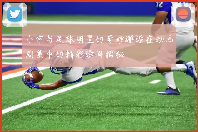 小宇与足球明星的奇妙邂逅在动画剧集中的精彩瞬间揭秘