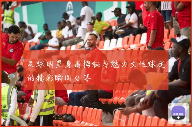 足球明星身高揭秘与魅力女性球迷的精彩瞬间分享