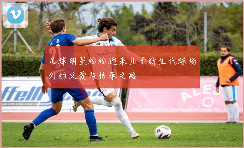 足球明星纷纷迎来儿子新生代球场外的父爱与传承之路