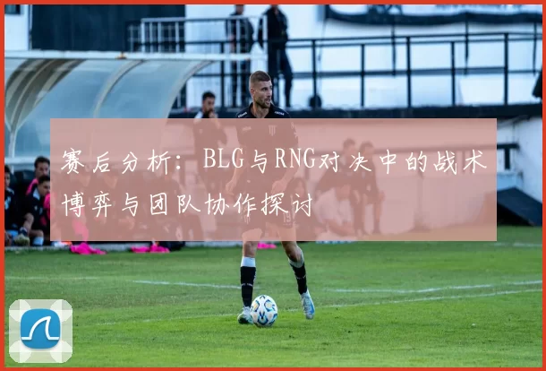 赛后分析：BLG与RNG对决中的战术博弈与团队协作探讨